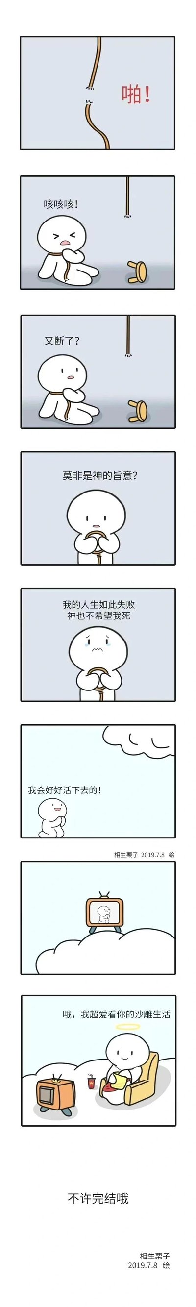 这是一组竖屏连环卡通漫画，讲述了一个失意的白色小人试图上吊自杀，结果绳子突然断裂发出“啪！”的声响，小人咳着坐倒在地，看着断绳和翻倒的椅子疑惑发问“又断了？”，随后他自我脑补，认为这是神的旨意，感慨“我的人生如此失败 神也不希望我死”，最后振作起来握拳喊出“我会好好活下去的！”。画面随即反转到云端，带光环的天神正惬意地坐在沙发上，看着电视里的小人日常，旁边放着饮料，天神笑着说道“哦，我超爱看你的沙雕生活”“不许完结哦”，揭露了绳子断裂的真相只是天神不想让自己的“下饭节目”完结，是一则带有黑色幽默和反转的治愈系搞笑短漫，用荒诞的方式传递出另类的“被需要”的温暖感。