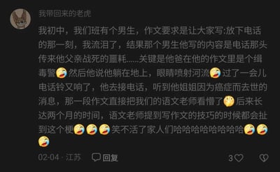 这是一条发布于江苏、日期为02-04的社交媒体评论，网友“我带回来的老虎”分享了一段初中时的搞笑校园趣事：班级里的男生在写命题作文《放下电话的那一刻，我流泪了》时，为了制造悲情效果，虚构出父亲作为缉毒警战死、姐姐因癌症去世的离谱连续剧情，还使用“眼睛喷射河流”这种夸张到荒诞的表述，让语文老师当场看懵。在此后的两个月里，语文老师每次讲解写作技巧时，都会拿这篇作文当反面例子，这个梗也成为了班级里的搞笑谈资。评论中搭配了多个笑哭的表情，充满欢乐氛围，容易引发其他网友的笑点。