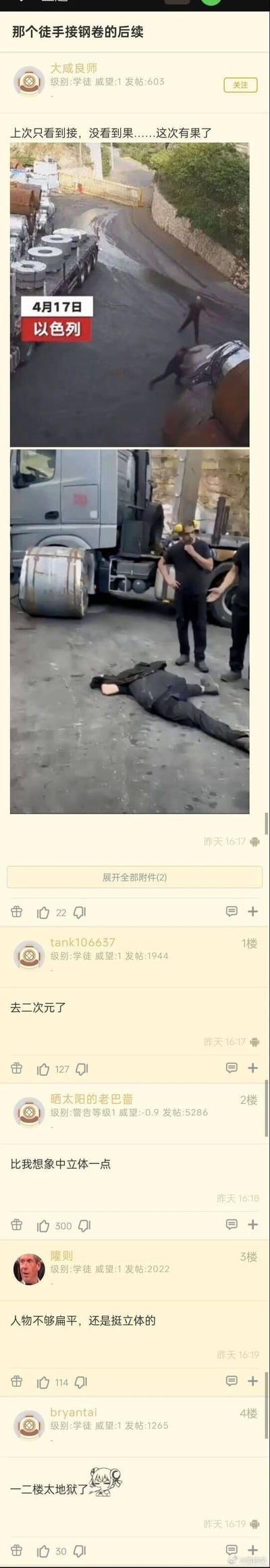 这是一则论坛帖子截图，分享了4月17日以色列发生的徒手接钢卷事故的后续：
1. 上方两张图为事故现场截图：第一张是钢卷从卡车上滚落，男子试图徒手接住的瞬间；第二张是事故后，该男子躺倒在地，两名工作人员在旁查看。
2. 下方是论坛评论区，用户玩起了黑色幽默梗：用“去二次元了”“比我想象中立体一点”“人物不够扁平”这类调侃，将被钢卷压到的后果和二次元“纸片人”的概念结合，制造地狱式笑点，另有用户吐槽这些评论过于“地狱”。