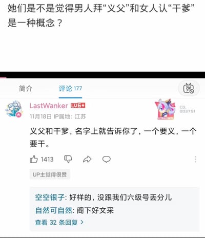 这是B站视频评论区的截图，顶部提出疑问“她们是不是觉得男人拜‘义父’和女人认‘干爹’是一种概念？”，用户LastWanker发布了一条玩文字双关梗的评论：“义父和干爹，名字上就告诉你了，一个要义，一个要干。”，用拆字谐音的方式调侃两者在大众认知里的不同定位，这条评论获得1413个赞，还得到UP主点赞，其他用户回复称赞其文采。
这里的“要干”是谐音双关，暗指部分语境里干爹带有不正当暧昧、潜规则的暗示，和义父代表的基于道义的关系形成强烈反差，用低俗又巧妙的方式点出两者的刻板印象差异。