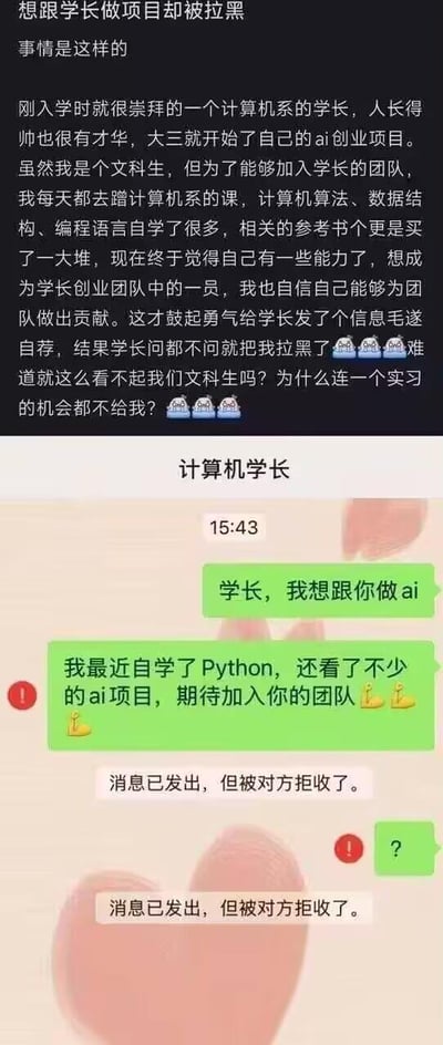 一名文科生因崇拜大三开展AI创业项目的计算机系学长，为加入团队，主动蹭计算机系课程，自学Python、算法、数据结构等知识，还购买大量相关参考书。在自认为具备能力后，鼓起勇气给学长发消息毛遂自荐，却发现消息被拒收，已被学长拉黑。该文科生因此感到委屈与不解，质疑学长因自己的文科生身份直接拒绝，连实习机会都不给。下方的微信聊天截图直观呈现了这一结果：用户发送的自荐消息和问号均被系统提示“消息已发出，但被对方拒收了”。内容无谐音、双关等特殊梗，是真实的个人经历吐槽。