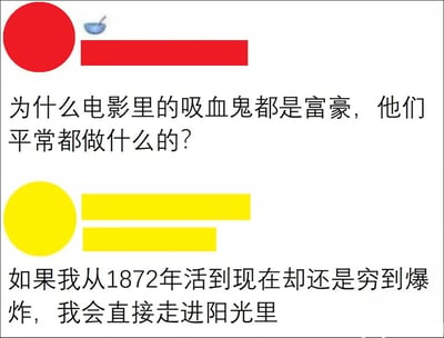 这是一张采用上下问答形式的图文混排搞笑梗图，整体为横版布局。上方红色圆形搭配红色条块的标识区域提出问题：“为什么电影里的吸血鬼都是富豪，他们平常都做什么的？”，针对影视作品中吸血鬼普遍被设定为长寿且富有的经典现象发出疑问；下方黄色圆形搭配黄色条块的标识区域给出充满自嘲与反讽意味的回答：“如果我从1872年活到现在却还是穷到爆炸，我会直接走进阳光里”。该内容结合吸血鬼畏惧阳光、拥有漫长寿命的经典影视设定，通过强烈的反差感，调侃了“长寿本应能积累大量财富”的常规逻辑，用幽默夸张的方式抒发了当代人面对经济困境的焦虑与无奈，将贫穷的痛苦夸张到宁愿放弃不死生命的程度，笑点密集且贴近大众情绪，容易引发同类感受的共鸣。