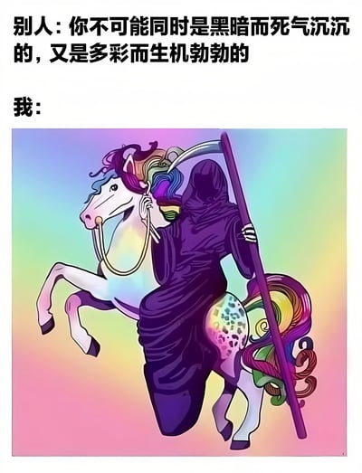 图片上方有两行文字，分别是“别人: 你不可能同时是黑暗而死气沉沉的，又是多彩而生机勃勃的”和“我:”。下方是一幅插画，描绘了一个穿着黑色斗篷、手持镰刀的死神骑在一只色彩斑斓的独角兽上。独角兽有着彩虹色的鬃毛和尾巴，背景是渐变的彩虹色。这幅图通过将代表黑暗与死亡的死神和象征多彩与生机的独角兽结合在一起，幽默地回应了上方文字中的质疑，表达了人可以同时拥有看似矛盾的特质。