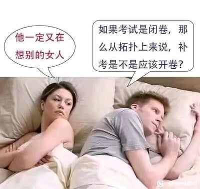 这是一张经过P图改编的搞笑梗图，采用经典的情侣床上剧场式构图。画面左侧的女生抱臂侧躺，面露不满与怀疑的神情，她认为身旁的男生正在想别的女人；画面右侧的男生侧躺，单手托腮，眼神放空，实际上他在思考一个和校园考试相关的脑洞问题：“如果考试是闭卷，那么从拓扑上来说，补考是不是应该开卷？”图中利用情侣间的情感误会和男生跳脱的奇葩脑洞形成强烈反差，制造出搞笑效果，同时玩了拓扑学中“补集”概念的双关，将“补考”的“补”与拓扑学里的补集关联，脑洞出补考对应开卷的无厘头结论。