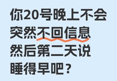 这是一张纯文字类吐槽梗图，以略带质问的语气发出灵魂拷问：「你20号晚上不会突然不回信息然后第二天说睡得早吧？」，其中「不回信息」被橙色波浪线重点标注，精准戳中了不少人在社交或亲密关系中，遭遇对方突然失联后，转天用「睡得早」这种敷衍理由回应的经历，带着对这种敷衍行为的无奈与试探，很容易让有类似遭遇的人产生共情。