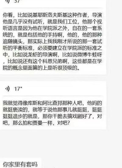 图片为聊天记录截图，包含三段主要对话内容。首段对话讨论导演基耶斯洛夫斯基的视听语言，提及他在学院派之外自成体系，包括手持镜头、追随镜头等，认为其不符合学院派的试听平衡标准，并举例“龙虾的导演”“微博牛蛙”“科恩兄弟”等属于学院派顶级；第二段对话对库斯、阿比查邦等人提出批评，认为其作品“亵渎”“退步”，建议“去搞戏剧”，并类比贾曼；最后以“你家里有套吗”的问句结束。整体内容围绕电影导演及视听语言展开严肃讨论。