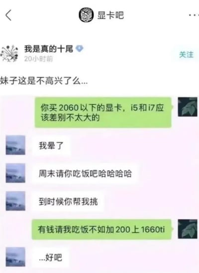 这是百度贴吧显卡吧用户分享的一段搞笑聊天记录：用户给女生科普装机配置，称2060以下的显卡搭配i5和i7差别不大；女生表示困惑后，邀请用户周末吃饭并帮忙挑选配置，结果用户完全没get到邀约信号，反而回复“有钱请我吃饭不如加200上1660ti”，最后女生只能无奈回复“...好吧”。楼主疑惑妹子是否不高兴，这段对话精准戳中了硬件爱好者“加钱升级”的执念，也展现了典型的直男式聊天风格，在硬件圈引发调侃。