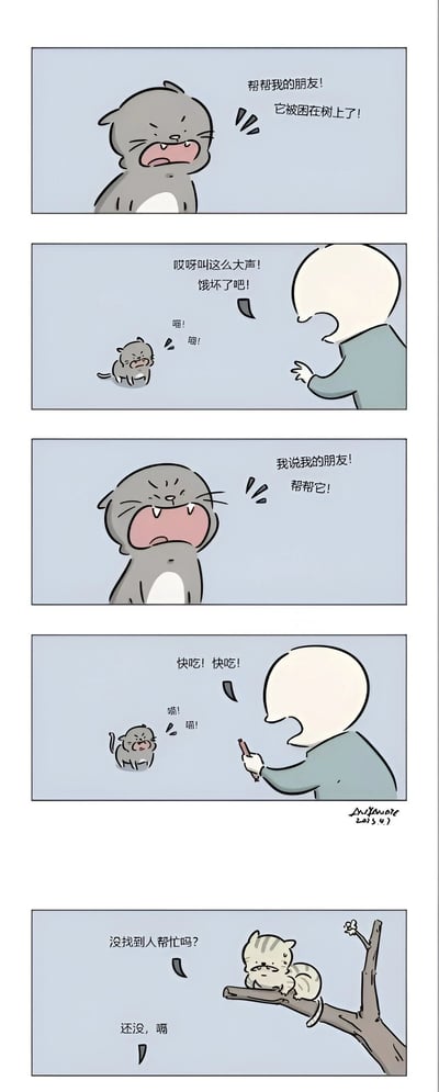 这是一个五格连环漫画，讲述了一只灰猫试图救助被困在树上的朋友，却被人类误解的搞笑故事。第一格：灰猫焦急地大喊："帮我的朋友！它被困在树上了！"；第二格：人类不耐烦地说："哎呀叫这么大声！像疯了吧！"，同时灰猫继续喵喵叫；第三格：灰猫更加激动地喊："我说我的朋友！帮帮它！"；第四格：人类拿着食物对灰猫说："快吃！快吃！"，灰猫仍然在喵喵叫；第五格：树上的小猫无奈地问："没找到人帮忙吗？"，灰猫回答："还没，嗝"。整个漫画通过人类对猫语的误解制造了幽默效果。