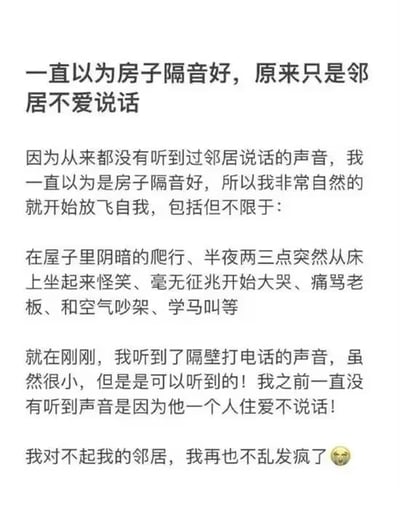 整张图为纯文字内容，讲述了一则网友的社死日常：该网友此前从未听到过邻居的声响，便误以为自家房屋的隔音效果极佳，因此在家毫无顾忌地放飞自我，做出了包括在家阴暗爬行、半夜两三点突然坐起身怪笑、毫无征兆大哭、痛骂老板、和空气吵架、学马叫在内的诸多离谱行为；直到近日听到了邻居打电话的微弱声音，才明白之前听不到声响是因为邻居独居不爱说话，并非隔音好，网友为此感到十分尴尬，向邻居致歉称之后再也不会胡乱发疯，末尾还配了一个捂脸的表情。