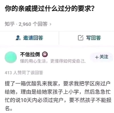 这是一张知乎平台的问答页面截图，页面顶部显示提问「你的亲戚提过什么过分的要求？」，标注有2960个回答，下方设有「邀请回答」和「写回答」两个功能按钮。接着是用户「不信拉倒」的回答内容，该用户的个人简介为「懂的用心生活，更懂得如何爱自己」，此回答获得了413位用户的赞同。回答中描述了一件离谱的事：亲戚仅仅带了一箱优酸乳作为来访礼物，就向该用户提出将学区房过户给自己的要求，理由是为了让自家孩子能上小学，还催促用户必须在10天内完成过户，否则孩子无法报名上学。这个内容展现了亲戚提出的极度不合情理、过分的诉求，反映出生活中这类令人无奈的亲戚相处场景。