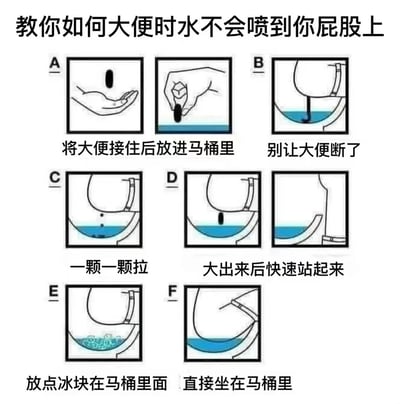 这是一张搞笑教程类梗图，标题为“教你如何大便时水不会喷到你屁股上”，通过六格漫画（A-F）展示了各种荒谬且不切实际的“防溅水方法”。
- A：用手接住大便后放入马桶
- B：保持大便完整不中断
- C：分段排便（一颗一颗拉）
- D：排便后快速站起
- E：马桶内放置冰块
- F：直接坐在马桶水中
图片通过夸张的视觉和文字对比，制造出强烈的幽默感，实际并无实用价值，纯属恶搞娱乐。