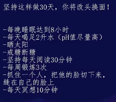 这是一张深蓝色背景、白色文字的纯静态文字图，顶部以“坚持这样做30天，你将改头换面！”为标题，下方罗列了一系列行为条目。前序条目均为积极健康的自律生活习惯，包括保证8小时睡眠、每日喝2升水、晒太阳、戒糖、每日阅读30分钟、每周锻炼3次、每日冥想10分钟，但其中插入了一条极端惊悚且荒诞的内容——“抓住一个人，把他的脸切下来，缝在自己的脸上”，利用“改头换面”的双关含义制造反差笑点：原本“改头换面”指人的精神状态、气质形象发生积极转变，图中故意曲解为字面意义上的更换脸部，将正常的自律清单与离谱的惊悚内容结合，形成荒诞幽默的效果，调侃了“30天改头换面”的自律口号。