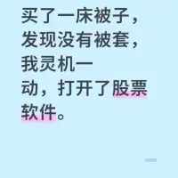 这是一张竖屏纯文字搞笑段子图，内容为：“买了一床被子，发现没有被套，我灵机一动，打开了股票软件。”
该段子运用了双关谐音梗：生活语境中的“被套”指被子的外罩，而股票投资语境里的“被套”则是指投资者买入股票后股价下跌，持仓处于亏损状态无法顺利卖出止损的情况。段子通过将生活场景与股票投资的常见窘境结合，用荒诞的逻辑制造出搞笑的效果，戳中了有股票投资经历人群的共鸣点。