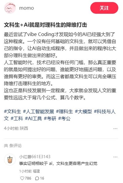 这是一张小红书平台的帖子截图，发帖用户为momo，IP属地为陕西，帖子标题为“文科生+Ai就是对理科生的降维打击”，正文称自己尝试vibe Coding后发现当前AI功能十分强大，无编程基础的文科生可通过指令让AI生成质量优于多数理科生编写的程序；其认为人工智能时代技术门槛消失，提出问题的能力、描述问题的能力、审美这三项核心能力是文科生的优势，可实现对理科生的降维打击，称科技发展到现阶段人文的重要性远高于掌握公式计算。帖子附带了文科生、人工智能发展、理科生等多个话题标签。下方有IP属地为福建的用户“小红薯661E3143”发布的评论，内容为“事实证明相较于ai，文科生更容易产生幻觉”，该评论获得786个点赞和16条回复。
