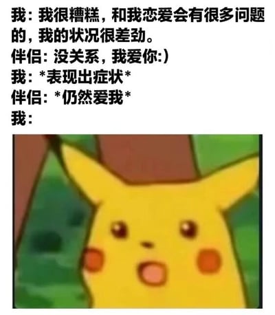 这张梗图采用图文混排形式，上方为四行对话文本，下方配有一张皮卡丘的卡通截图。对话内容模拟了恋爱中一方自我贬低（“我很糟糕，和我恋爱会有很多问题的，我的状况很差劲”）与另一方坚定选择（“没关系，我爱你:)”“*仍然爱我*”）的场景，最后以“我:”引出下方皮卡丘睁大眼睛、嘴巴微张的惊讶呆萌表情，幽默地展现了被坚定爱意打动后的意外与可爱反应。