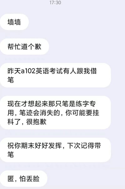 这是一张竖屏的校园匿名墙聊天记录截图，内容为一位匿名投稿人发布的致歉信息：投稿人在昨天的a102考场英语考试中，将一支笔借给了忘带笔的考生，事后才想起这支笔是练字专用、笔迹会消失的笔，因此担心该考生会因为试卷字迹消失而挂科，于是通过校园墙向这位考生致歉，同时祝福对方期末其他考试好好发挥，还提醒对方下次考试记得带笔，并且要求匿名发布，因为自己怕丢脸。整个事件是一场充满乌龙感的校园小意外，既体现了投稿人的愧疚，也带着对考生的后续提醒。