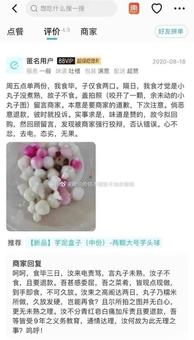 这是一张来自外卖平台的评价页面截图，发布于2020年8月18日。匿名88VIP用户以文言文形式撰写评价，称周五购买的两份小丸子，自己食用完毕后孩子仅吃了两口，次日自己食用时发现丸子未煮熟，于是拍照留言要求商家道歉，原本还打算回购，但发现商家狡辩否认错误，致电沟通时商家态度恶劣，沟通无果。用户还附上了咬开的小丸子实物图。商家同样以文言文回复，称用户在食用后三来电责骂要求退款，商家表示菜品现点现做，用户将丸子放置两天，糯米丸子久放发硬，且图片中的丸子无白心，不存在未熟情况，认为用户不分青红皂白斥责并要求退款属于无理取闹。页面显示商家评分4.9，下方还有新品芋泥盒子的推荐，图片带有微博账号水印。