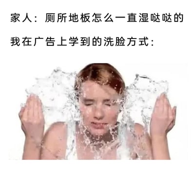 这是一张生活化的搞笑梗图，上方文字呈现了一段日常对话：家人疑惑地询问“厕所地板怎么一直湿哒哒的”，“我”则以“我在广告上学到的洗脸方式：”回应，下方配图是一位真人女性，她双眼紧闭，双手捧起大量水往自己脸上泼洒，水花四处飞溅，直观地解释了厕所地板潮湿的原因——模仿广告里夸张的洗脸方式会导致大量水溅落到地面。这张图用反差感制造搞笑效果，调侃了广告中看起来美观但脱离实际的洗脸动作在现实里会带来的小麻烦。