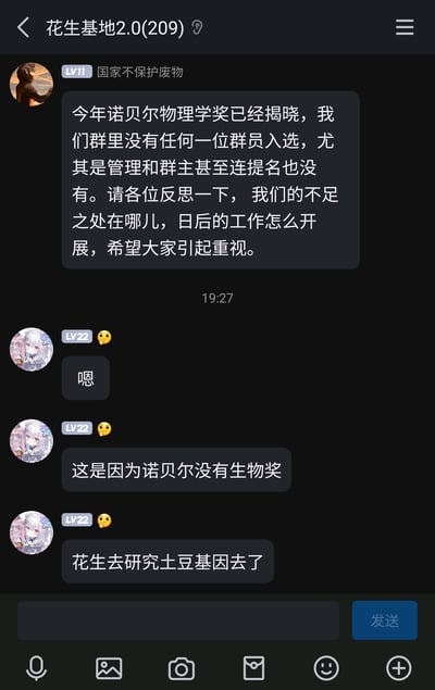 这是一张名为“花生基地2.0”的QQ群聊截图，群成员“国家不保护废物”借诺贝尔物理学奖揭晓的热点话题，以戏谑的语气调侃群内无人入选甚至获得提名，要求包括管理和群主在内的所有群成员反思不足、规划后续“工作”；随后一位LV22的群友以玩梗的方式回应，先是简单回复“嗯”，接着抛出“这是因为诺贝尔没有生物奖”的搞笑观点，最后结合群名“花生基地”，玩梗称“花生去研究土豆基因去了”，整个对话充满轻松搞笑的氛围，是群友间日常的趣味互动，用夸张的方式制造笑点。