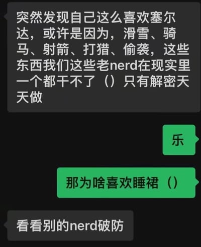 这是一段竖屏的社交平台聊天记录截图，对话围绕游戏《塞尔达传说》展开，充满玩家间的玩梗与自嘲氛围。第一位发言者自嘲身为老nerd，现实中无法体验滑雪、骑马、射箭等事，因此沉迷能实现这些体验的《塞尔达传说》，还调侃自己现实里只能天天做解密类的事；随后另一方以“那为啥喜欢睡裙”调侃，这里的“睡裙”是玩家对《塞尔达传说》中英杰服的俗称，最后发言者回应是为了看其他同好玩家“破防”，整段对话轻松搞笑，精准戳中游戏玩家的圈内梗点。