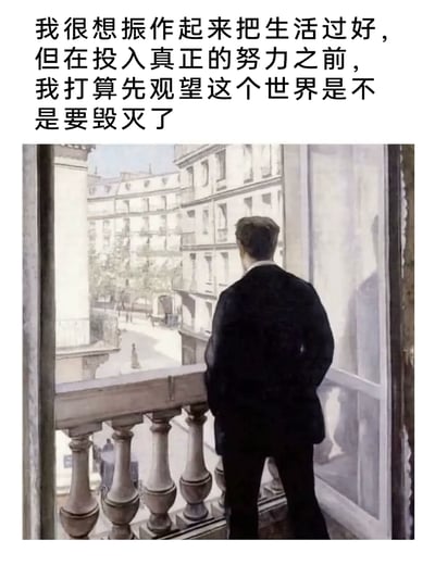 这是一张图文混排的二次创作内容，上方搭配了一段自嘲式文字：“我很想振作起来把生活过好，但在投入真正的努力之前，我打算先观望这个世界是不是要毁灭了”，下方使用法国印象派画家古斯塔夫·卡耶博特的经典画作《窗前的年轻人》，画中身着黑色正装的男子背对着观者，双手背在身后站在阳台边，望向窗外的城市街道，画面氛围带着迷茫与疏离感，与上方文字完美契合，精准表达了当代部分年轻人渴望振作却又陷入拖延、以“观望世界”为借口逃避行动的摆烂心态，用名画的深沉质感放大了这种情绪的共鸣，容易引发当代青年的共情。