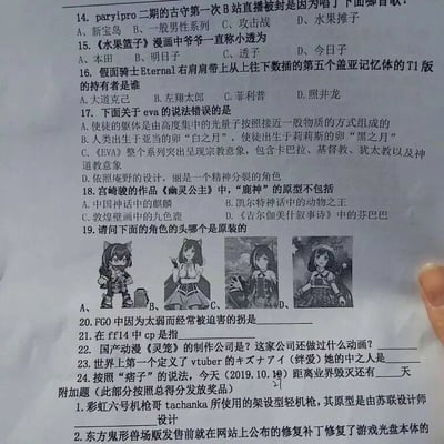 这是一份针对ACG爱好者的趣味知识测试卷，涵盖了B站直播梗、经典动画、特摄、游戏、Vtuber等多领域内容，题型包含选择题、填空题，具体题目及答案如下：
14. 选择题：paryipro二期的古守第一次B站直播被封是因为唱了《一般男性系列》，答案选B；
15. 选择题：《水果篮子》漫画中爷爷一直称小透为今日子，答案选D；
16. 选择题：假面骑士Eternal右肩肩带上第五个盖亚记忆体T1版（Trigger）的持有者是照井龙，答案选D；
17. 选择题：关于EVA的错误说法是B，人类出生于莉莉丝的卵“黑之月”，使徒出生于亚当的卵“白之月”；
18. 选择题：《幽灵公主》中鹿神的原型不包括《吉尔伽美什叙事诗》中的芬巴巴，答案选D；
19. 选择题：需判断哪个角色的头为原装形象，通常正确答案为选项C；
20. 填空题：FGO中因太弱常被迫害的拐是刑部姬；
21. 填空题：FF14中CP是Craft Points的缩写，指生产职业的制作点数；
22. 填空题：《灵笼》的制作公司是艺画开天，该公司还制作过《疯味英雄》《幻镜诺德琳》；
23. 填空题：绊爱的初代中之人是春日望；
24. 填空题：按照庵野秀明（痞子）的说法，2019.10.18距离他所说的“业界毁灭”还有74天；
附加题1：彩虹六号机枪哥Tachanka的架设型轻机枪原型是由苏联设计师瓦西里·郭留诺夫设计的SG43 Goryunov重机枪；
附加题2：东方鬼形兽的修复补丁修复了游戏光盘本体在部分光驱中无法正常读取的问题。
试卷还设置了按总得分发放奖品的规则，是ACG爱好者社群或相关活动中用于互动、比拼知识储备的趣味道具。