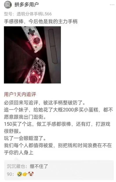 这是拼多多用户对「透明分体手柄L566」的评价内容，分为首次评价和1天内追评：
1. 首次评价：仅称赞手柄手感很棒，会作为自己的主力手柄，并附上带红色灯光的手柄实拍图；
2. 追评内容：用户分享了自己的情感经历——给追求的女生花费2000多元买小蛋糕，对方仍不愿出门逛街，而花费150元购买的这款手柄，做工手感俱佳还带灯光，玩游戏时让自己眼眶湿润，由此感慨「我们每个人都值得被爱，别把钱和时间浪费在不在乎你的人身上」。
评论区有网友留言「绷不住了」，并收获了90个点赞和表情互动。
内容无谐音梗、双关或暗示。