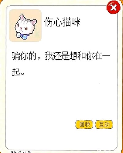 这是一张模仿治愈类养成小游戏弹窗界面的原创图文作品，界面顶部展示了一只像素风格的“伤心猫咪”形象，猫咪抱着手臂，神情委屈低落，下方配文“骗你的，我还是想和你在一起。”，模拟猫咪向玩家倾诉告白的场景；界面右下角设有“回收”“互动”两个黄色按钮，左下角带有“@只爱七分”的水印。整体风格软萌治愈，用看似委屈的形象说出直白的挽留告白，形成反差感，精准传递出舍不得分开、渴望继续相伴的柔软情感，适合作为情感表达素材分享或使用。