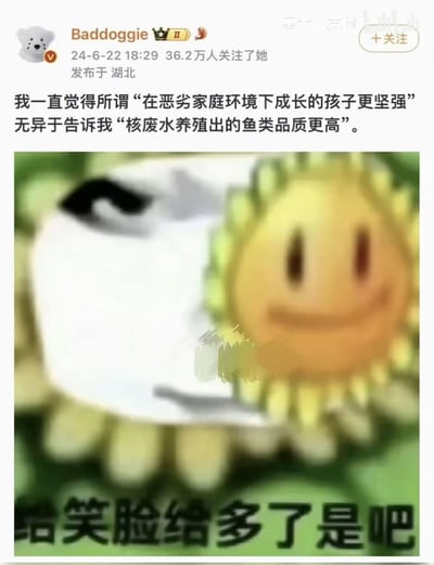 这是微博用户Baddoggie发布的一条吐槽内容，文案将“在恶劣家庭环境下成长的孩子更坚强”这种忽视伤害的错误观点，类比为“核废水养殖出的鱼类品质更高”，用荒谬的对比讽刺该言论的不合理性；配图是经过修改的《植物大战僵尸》向日葵表情包，向日葵露出不满的表情，配文“给笑脸给多了是吧”，进一步强化对该错误观点的愤怒驳斥，整体风格扎心又带着戏谑的情绪，戳中很多在不良家庭环境中成长的人的心声。