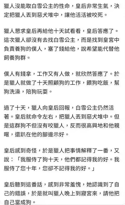 这是一则改编自经典童话《白雪公主》的搞笑段子，以纯文字形式呈现。故事开篇，皇后因猎人没能杀死白雪公主而暴怒，下令将猎人丢入恶犬堆；猎人恳求宽限十天，期间他贿赂养狗仆人，亲自照料恶犬十天，与恶犬建立起亲密关系。十天后，猎人告知皇后白雪公主仍在世，皇后将他丢入恶犬堆，可恶犬却对猎人十分亲昵。猎人借此向皇后控诉，自己侍奉皇后十年却未被记恩，而侍奉恶犬十天就被善待。皇后听后羞愧不已，最终做出让猎人晚上到寝宫、把自己当狗的荒诞请求，用极端反转的结局制造出强烈的搞笑反差，讽刺了不念旧情、只看当下利益的行为。