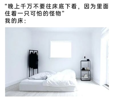 这是一张图文结合的搞笑梗图，上方配文先抛出“床底有可怕怪物，晚上别往床底看”的恐怖式铺垫，随后以“我的床：”引出下方的实景图。图中是一间简约清冷的白色调房间，床铺没有床架，直接放置在地面上，不存在床底空间，以此形成强烈反差，消解了“床底怪物”的恐怖感，制造出幽默的效果。房间内还有黑色衣架、黑色置物架等简约家具，整体风格简洁干净。