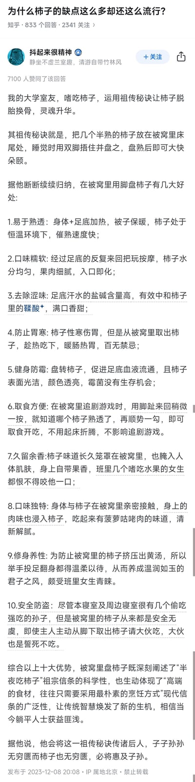 这是知乎上针对问题「为什么柿子的缺点这么多却还这么流行？」的一则高赞搞笑回答，答主一本正经地分享大学室友的“祖传秘诀”——在被窝里用脚盘半熟柿子，并列出十大离谱又搞笑的“好处”，比如利用体温催熟、足底按摩让柿子口感更好、汗水去涩味，甚至还有“防止胃寒”“健身防霉”“安全防盗”等无厘头理由，最后还调侃要把秘诀传诸后人，全程用严肃的语气讲荒诞的事，充满反差感，让人忍俊不禁。
