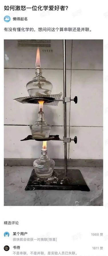 # 如何让化学爱好者抓狂？串并联的酒精灯试验台梗图！

这张图片展示了三只酒精灯上下串在同一金属架上点燃，火焰逐层加热，即展现了完全无用的“串联、并联”物理名词梗，戏谑地混淆了化学实验中的常识。配文和评论里还分别用幽默的方式询问“是串联还是并联”，让专业人士哭笑不得。这种恶搞实验器材拼接很容易让化学圈的人瞬间炸毛。

**谐音梗/暗示**：存在对理工科“串联/并联”概念的嘲弄混用。