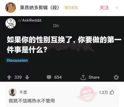 这是一张Reddit和国内社交平台结合的梗图，上半部分是r/AskReddit的提问“如果你的性别互换了，你要做的第一件事是什么？”，下半部分是一个高赞神评论“我就不信喝热水不管用”。评论巧妙讽刺了中国网络语境下男性常用喝热水安慰女生的小套路，用性别互换的设定进行幽默反击。整体气氛轻松搞笑，有对传统观念的调侃。