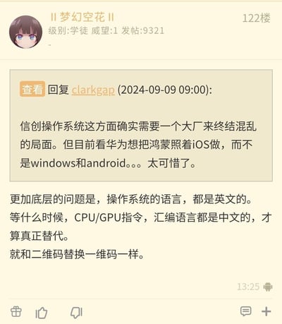 这是某科技论坛122楼用户“II梦幻空花II”的发言内容，首先引用了用户clarkgap在2024-09-09 09:00的观点：信创操作系统需要大厂整合来终结混乱局面，可惜华为鸿蒙参考iOS而非Windows和Android；接着该用户进一步提出，操作系统底层技术语言均为英文，认为只有CPU/GPU指令、汇编语言实现中文本土化，才算是真正的技术替代，并以二维码替换一维码作类比，整体是对国产操作系统发展的理性探讨与观点表达。