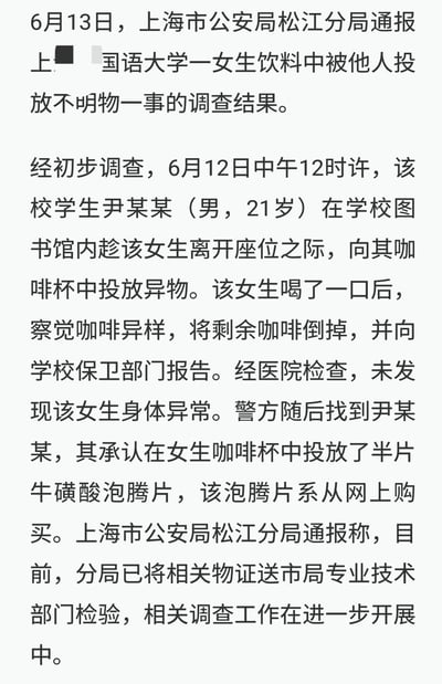 6月13日，上海市公安局松江分局发布官方通报，披露上海外国语大学一女生咖啡被投异物事件的初步调查结果：该校21岁男学生尹某某，于6月12日中午在学校图书馆内，趁女生离开座位时向其咖啡杯投放半片网购的牛磺酸泡腾片。女生饮用一口后察觉异样，倒掉剩余咖啡并向学校上报，经医院检查身体无异常。目前警方已将相关物证送检，调查工作仍在进行中。