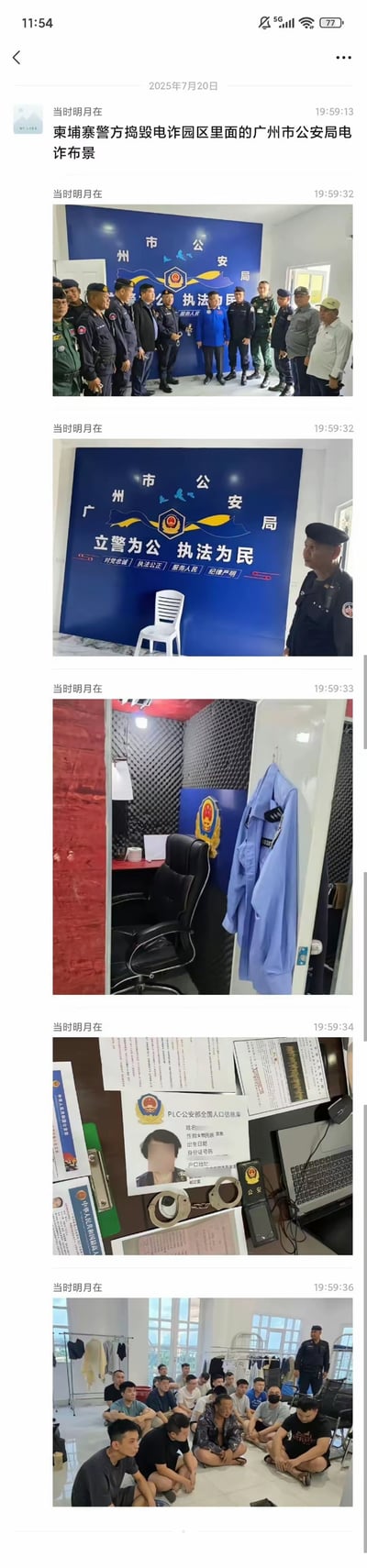 这是一组来自社交媒体聊天记录的实拍图片，发布于2025年7月20日，内容为柬埔寨警方成功捣毁电诈园区内模仿广州市公安局搭建的诈骗布景：
1. 第一张图是柬埔寨警方人员在仿造的广州市公安局背景板前合影；
2. 第二、三张图展示了布景的核心背景板，上面印有“广州市公安局”“立警为公 执法为民”“对党忠诚 执法公正 服务人民 纪律严明”等字样；
3. 第四张图是布景内的房间，装有隔音棉，还挂着仿造的警服；
4. 第五张图是布景内的诈骗道具，包括仿造的公安部人口信息表、手铐、电脑等；
5. 第六张图是被抓获的电诈嫌疑人，被集中看管。
这组图片揭露了电诈分子为实施诈骗搭建虚假公检法场景的恶劣手段，属于真实的反诈事件记录，无谐音梗或双关含义。