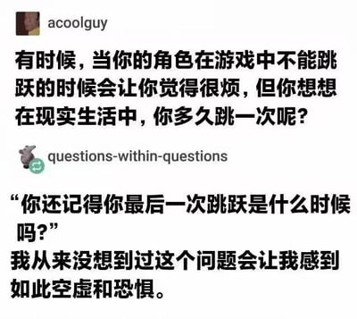 这是一张国外社交平台（推测为Reddit）的用户讨论截图，属于图文混排的社交媒体内容。内容分为两段用户发言：
1. 用户acoolguy提出一个对比：在游戏里，当操控的角色无法跳跃时，玩家会感到烦躁，但反过来思考，在现实生活里，人们其实很少会做出跳跃这个动作。
2. 用户questions-within-questions跟进这个话题，反问“你还记得你最后一次跳跃是什么时候吗？”，并感慨自己从来没想到这个问题会让自己感到如此空虚和恐惧。

这段内容通过游戏操作习惯和现实日常的反差，戳中了人们对平淡日常的麻木，引发对生活细节的反思。
对于图中的问题“你还记得你最后一次跳跃是什么时候吗？”，可以这样回答：我最后一次跳跃大概是近期和朋友玩闹时的下意识动作，或是赶时间时跨过障碍物的瞬间，这类跳跃大多是生活里的不经意时刻，平时很少会特意留意。