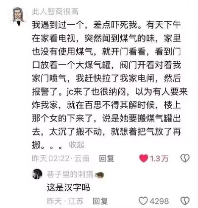 这是一张中文社交媒体评论区截图，ID为「此人智商很高」的用户分享自身经历：某天下午他在家时闻到煤气味，开门后发现门口放着开了阀门的煤气罐正对着自家喷气，他立刻拉掉电闸报警，到场的民警一度以为是有人蓄意要报复炸他家，最后才查明是楼上的女子嫌煤气罐太重搬不动，特意把煤气放了再搬，操作极度离谱且缺乏安全常识。下方ID为「巷子里的刺猬」的网友回复「这是汉字吗」，表达对该离谱操作的难以置信。两条评论分别获得1.3万和4298个点赞，发布地分别为云南和江苏。