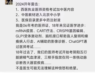 这是一位2006年取得医师资格证的从业者发布的社交媒体内容，内容先列出2024年三个引发争议的医疗相关变动：西医执业医师资格考试加入中医内容、中医教材进入北京中小学、医保目录新增更多中药注射液；接着细数18年来见证的现代医学突破性成果，包括mRNA疫苗、CART疗法、CRISPR基因编辑、GLP1受体激动剂、脑机接口的临床应用、AI辅助影像诊断、ChatGPT通过医师考试等；最后表达了对西医考试加入阴阳五行、脉诊等中医内容的强烈愤怒与绝望，认为这与现代医学的发展方向相悖，非医疗从业者难以共情这种情绪。
无谐音梗、双关或暗示内容。