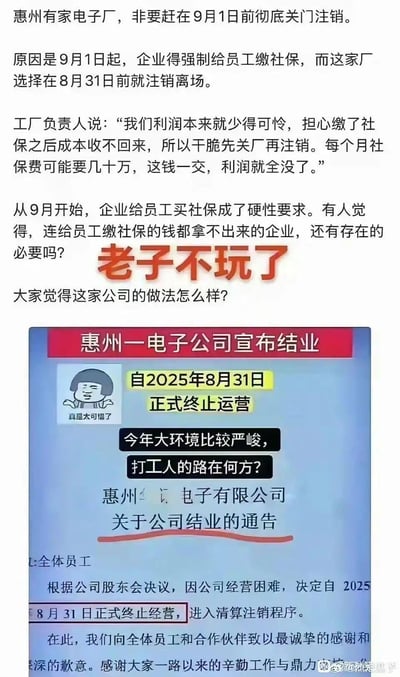 这是一张聚焦职场社保争议的图文混排内容：上方为文字讨论，讲述惠州一家电子厂为规避2025年9月1日起的企业员工社保强制缴纳规定，选择在8月31日宣布结业注销。工厂负责人称企业利润微薄，每月数十万的社保缴费会让利润全无。内容同时抛出争议观点：“连给员工缴社保的钱都拿不出来的企业，还有存在的必要吗？”，并配醒目的红色文字“老子不玩了”，发起对该公司做法的讨论。下方是该电子公司的结业通告截图，通告明确自2025年8月31日终止运营进入清算程序，搭配了摊手无奈的蘑菇头表情包（配文“真是太可惜了”），还附带“今年大环境比较严峻，打工人的路在何方？”的感慨，引发对企业生存与打工人处境的双重思考。