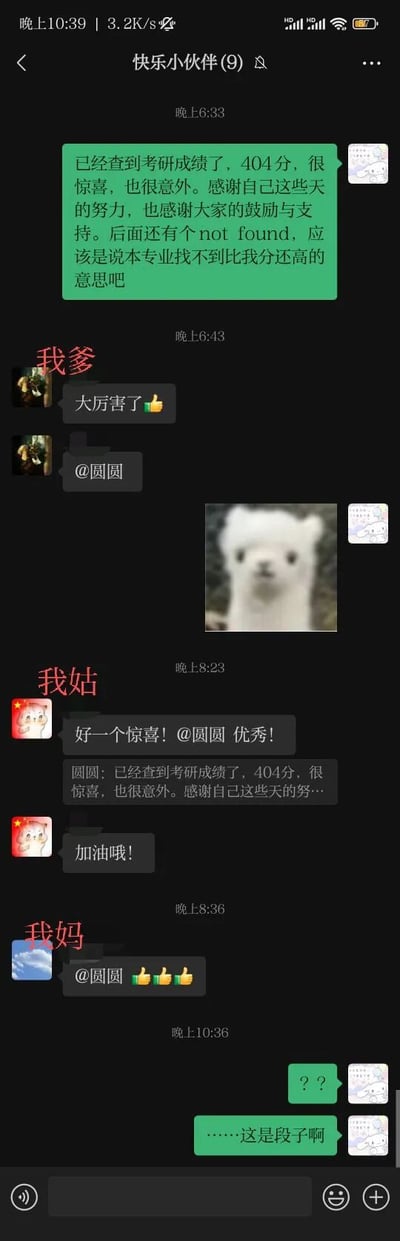 这是一张微信家庭群「快乐小伙伴(9)」的聊天记录截图，群成员圆圆先发了一段假装考研考了404分的搞笑段子，还调侃成绩后的「not found」是本专业找不到比自己分数更高的意思，随后群里的父亲、姑姑、母亲都信以为真，纷纷发送消息夸赞、鼓励圆圆，直到圆圆在最后才出来解释这只是一个网络段子，由此在家庭群里引发了一场有趣的误会，其中404的玩梗是借用了网页错误码「404 Not Found」的含义，制造出反差搞笑的效果。