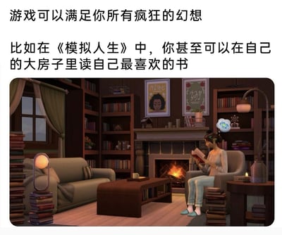 这是一张图文混排的玩梗图，上方配有中文文字“游戏可以满足你所有疯狂的幻想 比如在《模拟人生》中，你甚至可以在自己的大房子里读自己最喜欢的书”，下方是《模拟人生》的游戏截图：暖色调的房间内，壁炉正燃烧着火焰，一名女性游戏角色坐在壁炉旁的扶手椅上，正专注地阅读手中的书籍；房间内四处堆满了书籍，搭配沙发、落地灯、书架等家具，整体氛围温馨治愈。配文用“疯狂幻想”和“平凡温馨日常”的反差感制造幽默效果，调侃《模拟人生》这款游戏既能实现天马行空的玩法，也能还原普通惬意的日常生活。