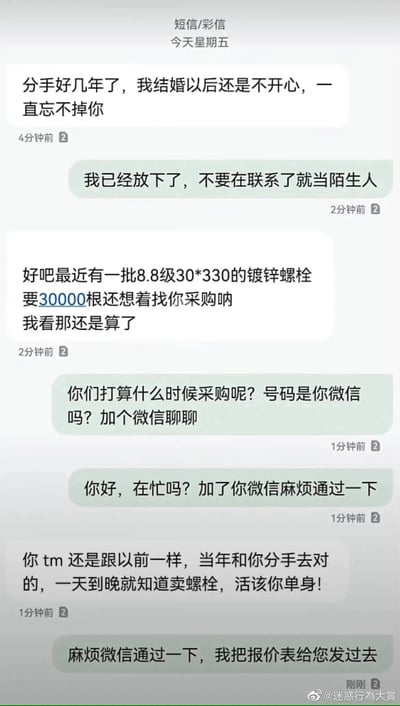 这是一段充满反转笑点的短信聊天记录：前任先发消息倾诉结婚后不开心、忘不掉对方，被回复“已经放下，不要再联系”后，立刻转口说有一批8.8级30*330的镀锌螺栓要采购，原本的情感戏瞬间变销售对接。原本态度冷漠的对方立刻180度大转弯，主动询问采购时间、要加微信，甚至在被前任吐槽“一天到晚就知道卖螺栓，活该单身”后，还执着地要求通过微信发报价表。整个对话把打工人为了业绩可以瞬间抛开私人情绪的“销售魂”体现得淋漓尽致，反转感拉满，搞笑又真实。