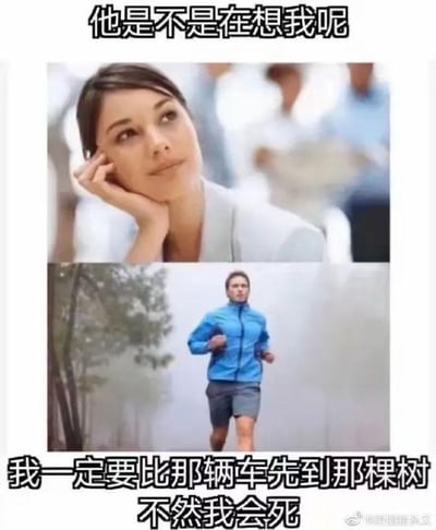 这是一张上下拼接的搞笑反差梗图，上图呈现一位托腮抬头的女生，配文“他是不是在想我呢”，生动表现出女生在情感关系里，脑补对方时刻惦记自己的细腻、感性的思维状态；下图则是一位在户外奋力跑步的男生，配文“我一定要比那辆车先到那棵树 不然我会死”，展现出男生此刻完全沉浸在一个无厘头、和情感无关的胜负目标中，满脑子都是这个奇怪的执念。通过男女在思维关注点上的巨大反差，制造出强烈的搞笑效果，精准调侃了网络上流传的“男女思维差异”的典型刻板印象。