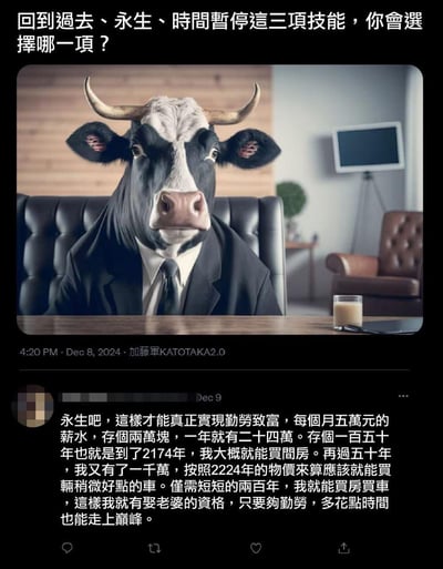 这是一张社交媒体截图梗图，顶部发起提问：「回到過去、永生、時間暫停這三項技能，你會選擇哪一項？」，配图是AI生成的拟人化西装牛头人，它坐在办公室老板椅上，面前的桌上放着一杯类似牛奶的饮品，营造出严肃的职场氛围。下方是一条用户评论，选择了「永生」技能，用夸张的时间跨度（两百年）来规划「勤劳致富」：月薪五万存两万，150年买房、再50年买车，最终实现买房买车娶老婆的目标，用荒诞的设定调侃当下普通人面对高房价、生活压力的无奈，放大了「勤劳致富」在现实中的艰难。

没有双关、谐音梗或暗示内容。