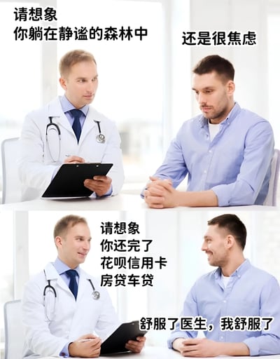 图片为上下两格拼接的真人对话梗图。上格中，穿白大褂的医生手持剪贴板对患者说“请想象你躺在静谧的森林中”，患者表情焦虑回应“还是很焦虑”；下格中医生继续引导“请想象你还完了花呗信用卡房贷车贷”，患者立刻露出释然笑容回答“舒服了医生，我舒服了”。通过对比传统心理放松法与现实债务压力的幽默反差，调侃现代人被经济负担主导的焦虑状态。