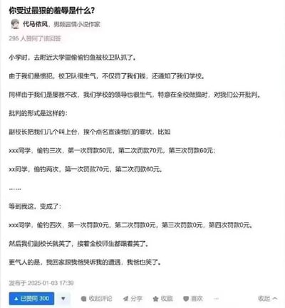 这张图是一则网络问答截图，问题是“你受过最狠的羞辱是什么？”。回答者讲述了自己小学时偷大学鱼被抓后，在全校公开批判时经历的尴尬和无奈。尤其因为偷鱼次数太多，罚款金额最终变为0，全校师生和自己家人都因尴尬而发笑，形成出人意料的反转和荒诞喜感。有轻微自嘲和幽默氛围。

双关/暗示：段子结尾的“变成了：罚款都是0元”，从严厉羞辱变成喜剧效果，带有一种生活中不经意的黑色幽默感。