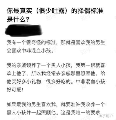 这是一位用户分享的自己很少对外吐露的真实择偶标准：希望喜欢自己的男生能够接受并喜欢中非混血小孩。原因是她的亲戚领养了一个黑人小孩，她第一眼就喜欢上了这个孩子，因此经常去亲戚家照顾他，给他买礼物和美食，觉得中非混血小孩十分可爱，所以她要求未来的伴侣要准许自己收养一个黑人小孩并共同照顾，这是她唯一的择偶要求。