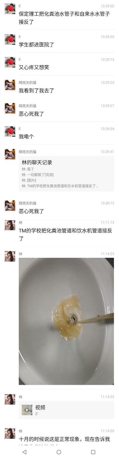 这是一组微信聊天记录截图，内容为保定理工学院学生爆料学校将化粪池管道与饮水机/自来水管道接反，导致学生饮用了被污染的水源，不少学生因此进医院。聊天中多位用户表达了恶心、崩溃的情绪，用户「林」还放出了洗手池里出现的浑浊污秽物的图片，并提到学校在十月时还将此类异常情况称为正常现象，事件离谱又让人愤怒。
无谐音梗、双关或暗示内容，为真实的公共卫生失误事件爆料。